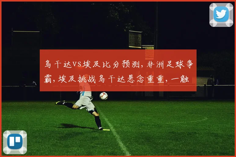 乌干达vs埃及比分预测,非洲足球争霸,埃及挑战乌干达悬念重重,一触即发