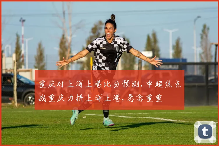 重庆对上海上港比分预测,中超焦点战重庆力拼上海上港,悬念重重