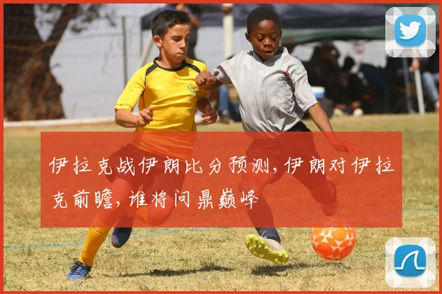 伊拉克战伊朗比分预测,伊朗对伊拉克前瞻,谁将问鼎巅峰