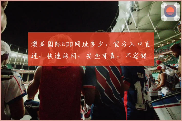 澳亚国际app网址多少，官方入口直连，快速访问，安全可靠，不容错过，立即体验