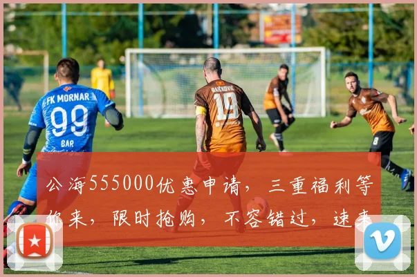 公海555000优惠申请，三重福利等你来，限时抢购，不容错过，速来体验
