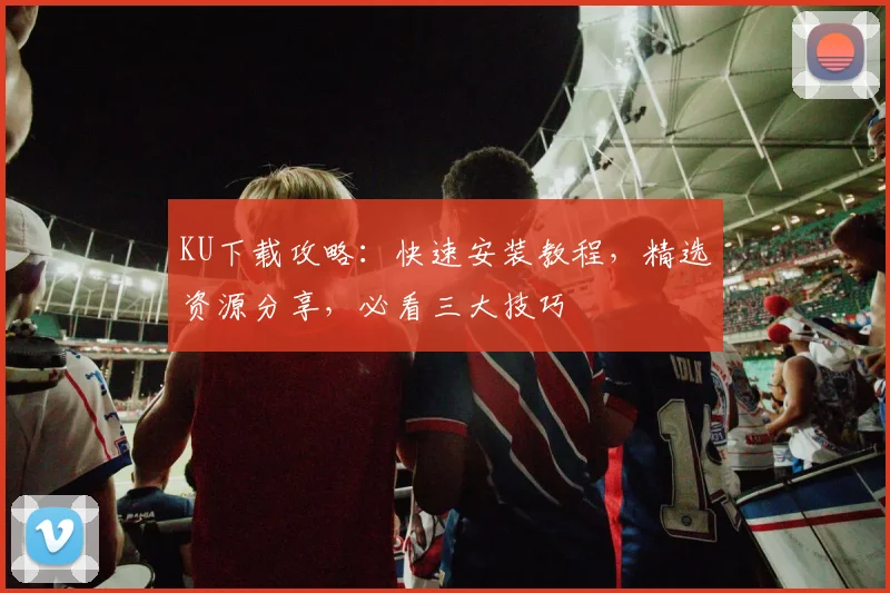 KU下载攻略：快速安装教程，精选资源分享，必看三大技巧